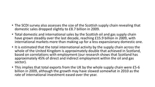 • The SCDI survey also assesses the size of the Scottish supply chain revealing that
domestic sales dropped slightly to £8.7 billion in 2009.
• Total domestic and international sales by the Scottish oil and gas supply chain
have grown steadily over the last decade, reaching £15.9 billion in 2009, with
international markets more than making up for a less expansionary domestic one.
• It is estimated that the total international activity by the supply chain across the
whole of the United Kingdom is approximately double that achieved in Scotland,
based on correlations with employment (our research shows that Scotland has
approximately 45% of direct and indirect employment within the oil and gas
sector).
• This implies that total exports from the UK by the whole supply chain were £5-6
billion in 2009, although the growth may have slowed somewhat in 2010 as the
rate of international investment eased over the year.
 