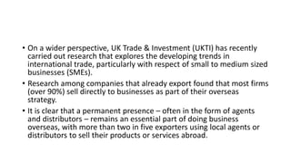 • On a wider perspective, UK Trade & Investment (UKTI) has recently
carried out research that explores the developing trends in
international trade, particularly with respect of small to medium sized
businesses (SMEs).
• Research among companies that already export found that most firms
(over 90%) sell directly to businesses as part of their overseas
strategy.
• It is clear that a permanent presence – often in the form of agents
and distributors – remains an essential part of doing business
overseas, with more than two in five exporters using local agents or
distributors to sell their products or services abroad.
 