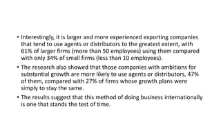 • Interestingly, it is larger and more experienced exporting companies
that tend to use agents or distributors to the greatest extent, with
61% of larger firms (more than 50 employees) using them compared
with only 34% of small firms (less than 10 employees).
• The research also showed that those companies with ambitions for
substantial growth are more likely to use agents or distributors, 47%
of them, compared with 27% of firms whose growth plans were
simply to stay the same.
• The results suggest that this method of doing business internationally
is one that stands the test of time.
 