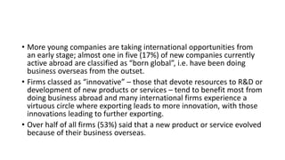 • More young companies are taking international opportunities from
an early stage; almost one in five (17%) of new companies currently
active abroad are classified as “born global”, i.e. have been doing
business overseas from the outset.
• Firms classed as “innovative” – those that devote resources to R&D or
development of new products or services – tend to benefit most from
doing business abroad and many international firms experience a
virtuous circle where exporting leads to more innovation, with those
innovations leading to further exporting.
• Over half of all firms (53%) said that a new product or service evolved
because of their business overseas.
 