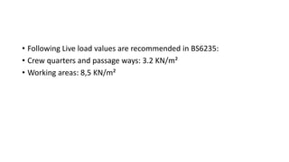 • Following Live load values are recommended in BS6235:
• Crew quarters and passage ways: 3.2 KN/m²
• Working areas: 8,5 KN/m²
 