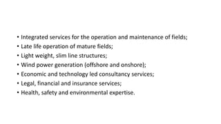 • Integrated services for the operation and maintenance of fields;
• Late life operation of mature fields;
• Light weight, slim line structures;
• Wind power generation (offshore and onshore);
• Economic and technology led consultancy services;
• Legal, financial and insurance services;
• Health, safety and environmental expertise.
 