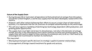 Future of the Supply Chain
• During the past 40 or more years of operations to find and extract oil and gas from the waters
around the United Kingdom, a world class supply chain has been developed, rooted within this
country.
• However, with other nations bolstering their efforts to secure a major share of international
business, it is imperative that the UK continues to compete wholeheartedly on the world stage.
• This will occur against a backdrop of declining but technology dependent UKCS production, and
growing global opportunities.
• The supply chain must fight not to lose its attractiveness, not only in the domestic oil and gas
market, but also in the international arena which continues to drive ever growing exports. The
supply chain will need to adapt to these evolving circumstances and, to do so, it will need to be
encouraged and incentivised to maintain its momentum.
This may entail:
• Moving beyond project specific decisions to strategic supplier/customer relationships;
• Encouragement of foreign inward investment for goods and services;
 