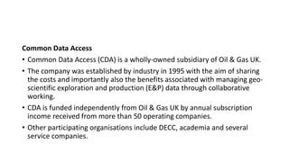 Common Data Access
• Common Data Access (CDA) is a wholly-owned subsidiary of Oil & Gas UK.
• The company was established by industry in 1995 with the aim of sharing
the costs and importantly also the benefits associated with managing geo-
scientific exploration and production (E&P) data through collaborative
working.
• CDA is funded independently from Oil & Gas UK by annual subscription
income received from more than 50 operating companies.
• Other participating organisations include DECC, academia and several
service companies.
 