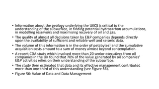 • Information about the geology underlying the UKCS is critical to the
understanding of the subsurface, in finding potential hydrocarbon accumulations,
in modelling reservoirs and maximising recovery of oil and gas.
• The quality of almost all decisions taken by E&P companies depends directly
upon the availability of sufficient and reliable well and seismic data.
• The volume of this information is in the order of petabytes1 and the cumulative
acquisition costs amount to a sum of money almost beyond contemplation.
• A recent CDA study which involved more than 20 senior executives from oil
companies in the UK found that 70% of the value generated by oil companies’
E&P activities relies on their understanding of the subsurface.
• The study then estimated that data and its effective management contributed
more than one-third of this understanding (see Figure 56).
• Figure 56: Value of Data and Data Management
 