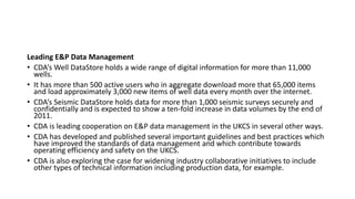 Leading E&P Data Management
• CDA’s Well DataStore holds a wide range of digital information for more than 11,000
wells.
• It has more than 500 active users who in aggregate download more that 65,000 items
and load approximately 3,000 new items of well data every month over the internet.
• CDA’s Seismic DataStore holds data for more than 1,000 seismic surveys securely and
confidentially and is expected to show a ten-fold increase in data volumes by the end of
2011.
• CDA is leading cooperation on E&P data management in the UKCS in several other ways.
• CDA has developed and published several important guidelines and best practices which
have improved the standards of data management and which contribute towards
operating efficiency and safety on the UKCS.
• CDA is also exploring the case for widening industry collaborative initiatives to include
other types of technical information including production data, for example.
 
