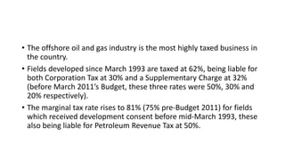 • The offshore oil and gas industry is the most highly taxed business in
the country.
• Fields developed since March 1993 are taxed at 62%, being liable for
both Corporation Tax at 30% and a Supplementary Charge at 32%
(before March 2011’s Budget, these three rates were 50%, 30% and
20% respectively).
• The marginal tax rate rises to 81% (75% pre-Budget 2011) for fields
which received development consent before mid-March 1993, these
also being liable for Petroleum Revenue Tax at 50%.
 