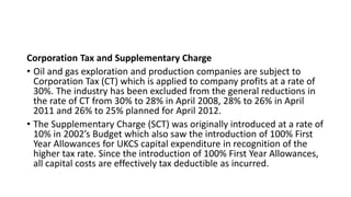 Corporation Tax and Supplementary Charge
• Oil and gas exploration and production companies are subject to
Corporation Tax (CT) which is applied to company profits at a rate of
30%. The industry has been excluded from the general reductions in
the rate of CT from 30% to 28% in April 2008, 28% to 26% in April
2011 and 26% to 25% planned for April 2012.
• The Supplementary Charge (SCT) was originally introduced at a rate of
10% in 2002’s Budget which also saw the introduction of 100% First
Year Allowances for UKCS capital expenditure in recognition of the
higher tax rate. Since the introduction of 100% First Year Allowances,
all capital costs are effectively tax deductible as incurred.
 