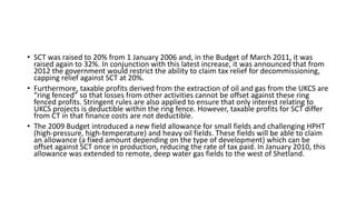 • SCT was raised to 20% from 1 January 2006 and, in the Budget of March 2011, it was
raised again to 32%. In conjunction with this latest increase, it was announced that from
2012 the government would restrict the ability to claim tax relief for decommissioning,
capping relief against SCT at 20%.
• Furthermore, taxable profits derived from the extraction of oil and gas from the UKCS are
“ring fenced” so that losses from other activities cannot be offset against these ring
fenced profits. Stringent rules are also applied to ensure that only interest relating to
UKCS projects is deductible within the ring fence. However, taxable profits for SCT differ
from CT in that finance costs are not deductible.
• The 2009 Budget introduced a new field allowance for small fields and challenging HPHT
(high-pressure, high-temperature) and heavy oil fields. These fields will be able to claim
an allowance (a fixed amount depending on the type of development) which can be
offset against SCT once in production, reducing the rate of tax paid. In January 2010, this
allowance was extended to remote, deep water gas fields to the west of Shetland.
 