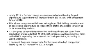 • In July 2011, a further change was announced when the ring fenced
expenditure supplement was increased from 6% to 10%, with effect from
January 2012.
• This allows companies with losses arising from E&A drilling, development
or operational expenditure to reduce their profits chargeable to tax in up
to six accounting periods.
• It is designed to benefit new investors with insufficient tax cover from
production and could affect 24 of the 82 companies with commercial fields
in the UKCS, improving the economics of their portfolios, according to
Wood Mackenzie.
• It does not, however, compensate for the value wiped off companies’
assets by the SCT increase in 2011’s Budget.
 