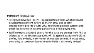 Petroleum Revenue Tax
• Petroleum Revenue Tax (PRT) is applied to all fields which received
development consent before 16 March 1993 and to tariff
arrangements prior to 9 April 2003 relating to pipeline systems and
other facilities which in some part service a field paying PRT.
• Tariff contracts arranged on or after this date are exempt from PRT, as
addressed in the Finance Act 2004. PRT is applied at a rate of 50% to
profits, field by field, in six-month chargeable periods. If losses arise,
the ability to surrender losses to other fields is extremely limited.
 