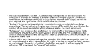 • PRT is deductible for CT and SCT. Capital and operating costs are also deductible. No
deduction is allowed for interest, but most capital incurred pre-payback (see below)
qualifies for an additional deduction of 35% (uplift). As most fields subject to PRT are
past payback, the significance of this relief is now very limited.
• “Payback” is the period in which total cumulative income exceeds total cumulative
expenditure. This period not only determines the cut-off for uplift, but also dictates the
number of six-month periods for which safeguard applies (see next paragraph).
• “Safeguard” was introduced as a safety net for the benefit of the less profitable fields,
essentially to ensure that, in the early years of a field’s life, the PRT cannot exceed an
amount that would reduce the participants’ after-tax profit below a minimum return on
investment in the field.
• It limits PRT in each six-month chargeable period to 80% of the excess profits over 15%
of cumulative capital which has qualified for uplift. It applies to the period from the start
of production to the period of payback plus half as long again. It will not apply if it
calculates PRT in excess of the “normal” calculation.
 
