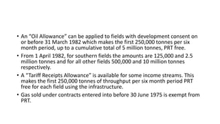 • An “Oil Allowance” can be applied to fields with development consent on
or before 31 March 1982 which makes the first 250,000 tonnes per six
month period, up to a cumulative total of 5 million tonnes, PRT free.
• From 1 April 1982, for southern fields the amounts are 125,000 and 2.5
million tonnes and for all other fields 500,000 and 10 million tonnes
respectively.
• A “Tariff Receipts Allowance” is available for some income streams. This
makes the first 250,000 tonnes of throughput per six month period PRT
free for each field using the infrastructure.
• Gas sold under contracts entered into before 30 June 1975 is exempt from
PRT.
 