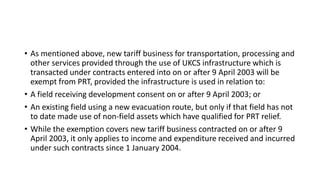 • As mentioned above, new tariff business for transportation, processing and
other services provided through the use of UKCS infrastructure which is
transacted under contracts entered into on or after 9 April 2003 will be
exempt from PRT, provided the infrastructure is used in relation to:
• A field receiving development consent on or after 9 April 2003; or
• An existing field using a new evacuation route, but only if that field has not
to date made use of non-field assets which have qualified for PRT relief.
• While the exemption covers new tariff business contracted on or after 9
April 2003, it only applies to income and expenditure received and incurred
under such contracts since 1 January 2004.
 