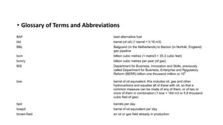 • Glossary of Terms and Abbreviations
BAF best alternative fuel
bbl barrel (of oil) (1 barrel = 0.16 m3)
BBL Balgzand (in the Netherlands) to Bacton (in Norfolk, England)
gas pipeline
bcm billion cubic metres (1 metre3 = 35.3 cubic feet)
bcm/y billion cubic metres per year (of gas)
BIS Department for Business, Innovation and Skills, previously
called Department for Business, Enterprise and Regulatory
Reform (BERR) billion one thousand million or 10
9
boe barrel of oil equivalent: this includes oil, gas and other
hydrocarbons and equates all of these with oil, so that a
common measure can be made of any of them, or of two or
more of them in combination (1 boe = 164 m3 or 5.8 thousand
cubic feet of gas)
bpd barrels per day
boepd barrel of oil equivalent per day
brown-field an oil or gas field already in production
 