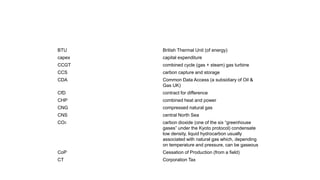 BTU British Thermal Unit (of energy)
capex capital expenditure
CCGT combined cycle (gas + steam) gas turbine
CCS carbon capture and storage
CDA Common Data Access (a subsidiary of Oil &
Gas UK)
CfD contract for difference
CHP combined heat and power
CNG compressed natural gas
CNS central North Sea
CO2 carbon dioxide (one of the six “greenhouse
gases” under the Kyoto protocol) condensate
low density, liquid hydrocarbon usually
associated with natural gas which, depending
on temperature and pressure, can be gaseous
CoP Cessation of Production (from a field)
CT Corporation Tax
 