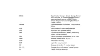DECC Department of Energy & Climate Change, formed
in autumn 2008, by combining BERR’s previous
responsibilities for energy and DEFRA’s for
climate change and incorporating the Office of
Climate Change
DEFRA Department for the Environment, Food and Rural
Affairs
DSA Decommissioning Securities Agreement
E&A exploration and appraisal (drilling)
EEA European Economic Area (the EU plus Norway,
Iceland and Liechtenstein)
EIA Energy Information Administration (of the USA)
EMR electricity market reform (by DECC)
EOR enhanced oil recovery
E&P exploration and production
EU European Union (the 27 member states)
EU ETS European Union’s Emissions Trading Scheme
FiT Feed-in Tariff (for electricity)
 