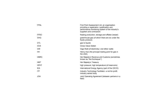 FPAL First Point Assessment Ltd, an organisation
providing a registration, qualification and
performance monitoring system of the industry’s
suppliers and contractors
FPSO floating production, storage and offtake (vessel)
GHG greenhouse gas (of which there are six under the
Kyoto protocol)
GTL gas to liquids
GVA Gross Value Added
GW Giga Watt (of electricity): one billion watts
HH Henry Hub (the principal trading point for gas in
the USA)
HMRC Her Majesty’s Revenue and Customs (sometimes
known as “the Exchequer”)
HMT Her Majesty’s Treasury
HPHT high pressure, high temperature (of reservoirs)
IEA International Energy Agency (part of the OECD)
ITF Industry Technology Facilitator, a not-for-profit,
industry owned body
JOA Joint Operating Agreement (between partners in a
field)
 