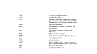 NGO non-governmental organisation
NNS northern North Sea
NTS National Transmission System (high pressure
gas transmission system in Britain operated by
National Grid – the “motorway” network for gas)
OCGT open cycle gas turbine
OECD Organisation of Economic Co-operation and
Development
OGP International Association of Oil and Gas
Producers
ONS Office of National Statistics
OPEC Organisation of Petroleum Exporting Countries
opex operating expenditure
OTC over the counter
PILOT joint oil and gas industry – government task
force chaired by the Secretary of State of DECC
PRT Petroleum Revenue Tax
p/th pence per therm (for gas)
 