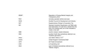 REMIT Regulation of Energy Market Integrity and
Transparency (EU)
ROV remotely operated vehicle (sub-sea)
SCDI Scottish Council for Development and Industry
SCT Supplementary Charge to Corporation Tax
SIC Standard Industrial Classification (ref ONS) side-
track description of a well that is started from the
bore of an existing well, but is then deviated to
create a new well
SME small to medium (sized) enterprise
SNS southern North Sea (sometimes referred to as
“southern gas basin”)
trillion one million million or 10
12
UKCS United Kingdom Continental Shelf
UKTI UK Trade & Investment
UOC unit operating cost
WoS west of Shetland (sometimes referred to as
“Atlantic margin”)
 