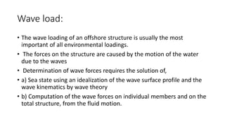 Wave load:
• The wave loading of an offshore structure is usually the most
important of all environmental loadings.
• The forces on the structure are caused by the motion of the water
due to the waves
• Determination of wave forces requires the solution of,
• a) Sea state using an idealization of the wave surface profile and the
wave kinematics by wave theory
• b) Computation of the wave forces on individual members and on the
total structure, from the fluid motion.
 