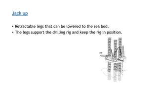Jack up
• Retractable legs that can be lowered to the sea bed.
• The legs support the drilling rig and keep the rig in position.
 