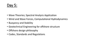 Day 5:
• Wave Theories; Spectral Analysis Application
• Wind and Wave Forces, Computational Hydrodynamics
• Buoyancy and Stability
• Geotechnical Engineering for offshore structure
• Offshore design philosophy
• Codes, Standards and Regulations
 
