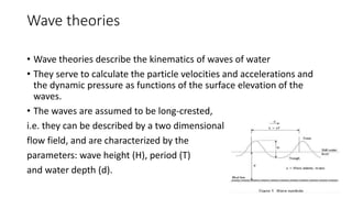 Wave theories
• Wave theories describe the kinematics of waves of water
• They serve to calculate the particle velocities and accelerations and
the dynamic pressure as functions of the surface elevation of the
waves.
• The waves are assumed to be long-crested,
i.e. they can be described by a two dimensional
flow field, and are characterized by the
parameters: wave height (H), period (T)
and water depth (d).
 