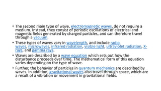 • The second main type of wave, electromagnetic waves, do not require a
medium. Instead, they consist of periodic oscillations of electrical and
magnetic fields generated by charged particles, and can therefore travel
through a vacuum.
• These types of waves vary in wavelength, and include radio
waves, microwaves, infrared radiation, visible light, ultraviolet radiation, X-
rays, and gamma rays.
• Waves are described by a wave equation which sets out how the
disturbance proceeds over time. The mathematical form of this equation
varies depending on the type of wave.
• Further, the behavior of particles in quantum mechanics are described by
waves. In addition, gravitational waves also travel through space, which are
a result of a vibration or movement in gravitational fields.
 
