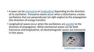 • A wave can be transverse or longitudinal depending on the direction
of its oscillation. Transverse waves occur when a disturbance creates
oscillations that are perpendicular (at right angles) to the propagation
(the direction of energy transfer).
• Longitudinal waves occur when the oscillations are parallel to the
direction of propagation. While mechanical waves can be both
transverse and longitudinal, all electromagnetic waves are transverse
in free space.
Surface waves in water
 