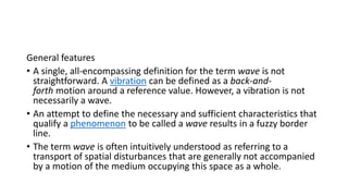 General features
• A single, all-encompassing definition for the term wave is not
straightforward. A vibration can be defined as a back-and-
forth motion around a reference value. However, a vibration is not
necessarily a wave.
• An attempt to define the necessary and sufficient characteristics that
qualify a phenomenon to be called a wave results in a fuzzy border
line.
• The term wave is often intuitively understood as referring to a
transport of spatial disturbances that are generally not accompanied
by a motion of the medium occupying this space as a whole.
 