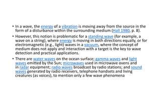 • In a wave, the energy of a vibration is moving away from the source in the
form of a disturbance within the surrounding medium (Hall 1980, p. 8).
• However, this notion is problematic for a standing wave (for example, a
wave on a string), where energy is moving in both directions equally, or for
electromagnetic (e.g., light) waves in a vacuum, where the concept of
medium does not apply and interaction with a target is the key to wave
detection and practical applications.
• There are water waves on the ocean surface; gamma waves and light
waves emitted by the Sun; microwaves used in microwave ovens and
in radar equipment; radio waves broadcast by radio stations; and sound
waves generated by radio receivers, telephone handsets and living
creatures (as voices), to mention only a few wave phenomena
 