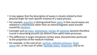 • It may appear that the description of waves is closely related to their
physical origin for each specific instance of a wave process.
• For example, acoustics is distinguished from optics in that sound waves are
related to a mechanical rather than an electromagnetic wave transfer
caused by vibration.
• Concepts such as mass, momentum, inertia, or elasticity, become therefore
crucial in describing acoustic (as distinct from optic) wave processes.
• This difference in origin introduces certain wave characteristics particular
to the properties of the medium involved.
• For example, in the case of air: vortices, radiation pressure, shock
waves etc.; in the case of solids: Rayleigh waves, dispersion; and so on.
 