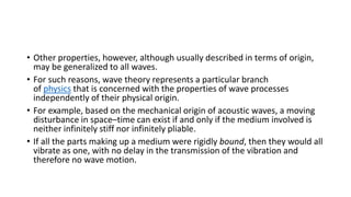 • Other properties, however, although usually described in terms of origin,
may be generalized to all waves.
• For such reasons, wave theory represents a particular branch
of physics that is concerned with the properties of wave processes
independently of their physical origin.
• For example, based on the mechanical origin of acoustic waves, a moving
disturbance in space–time can exist if and only if the medium involved is
neither infinitely stiff nor infinitely pliable.
• If all the parts making up a medium were rigidly bound, then they would all
vibrate as one, with no delay in the transmission of the vibration and
therefore no wave motion.
 