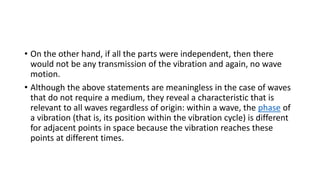 • On the other hand, if all the parts were independent, then there
would not be any transmission of the vibration and again, no wave
motion.
• Although the above statements are meaningless in the case of waves
that do not require a medium, they reveal a characteristic that is
relevant to all waves regardless of origin: within a wave, the phase of
a vibration (that is, its position within the vibration cycle) is different
for adjacent points in space because the vibration reaches these
points at different times.
 