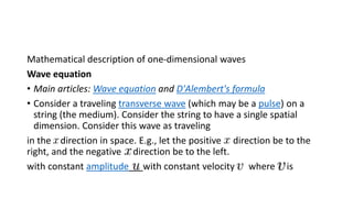 Mathematical description of one-dimensional waves
Wave equation
• Main articles: Wave equation and D'Alembert's formula
• Consider a traveling transverse wave (which may be a pulse) on a
string (the medium). Consider the string to have a single spatial
dimension. Consider this wave as traveling
in the direction in space. E.g., let the positive direction be to the
right, and the negative direction be to the left.
with constant amplitude with constant velocity where is
 
