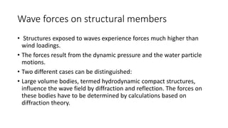 Wave forces on structural members
• Structures exposed to waves experience forces much higher than
wind loadings.
• The forces result from the dynamic pressure and the water particle
motions.
• Two different cases can be distinguished:
• Large volume bodies, termed hydrodynamic compact structures,
influence the wave field by diffraction and reflection. The forces on
these bodies have to be determined by calculations based on
diffraction theory.
 