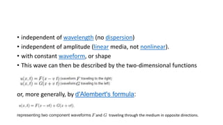 • independent of wavelength (no dispersion)
• independent of amplitude (linear media, not nonlinear).
• with constant waveform, or shape
• This wave can then be described by the two-dimensional functions
or, more generally, by d'Alembert's formula:
representing two component waveforms and traveling through the medium in opposite directions.
 
