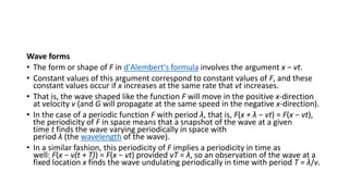 Wave forms
• The form or shape of F in d'Alembert's formula involves the argument x − vt.
• Constant values of this argument correspond to constant values of F, and these
constant values occur if x increases at the same rate that vt increases.
• That is, the wave shaped like the function F will move in the positive x-direction
at velocity v (and G will propagate at the same speed in the negative x-direction).
• In the case of a periodic function F with period λ, that is, F(x + λ − vt) = F(x − vt),
the periodicity of F in space means that a snapshot of the wave at a given
time t finds the wave varying periodically in space with
period λ (the wavelength of the wave).
• In a similar fashion, this periodicity of F implies a periodicity in time as
well: F(x − v(t + T)) = F(x − vt) provided vT = λ, so an observation of the wave at a
fixed location x finds the wave undulating periodically in time with period T = λ/v.
 