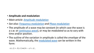 • Amplitude and modulation
• Main article: Amplitude modulation
• See also: Frequency modulation and Phase modulation
• The amplitude of a wave may be constant (in which case the wave is
a c.w. or continuous wave), or may be modulated so as to vary with
time and/or position.
• The outline of the variation in amplitude is called the envelope of the
wave. Mathematically, the modulated wave can be written in the
form:
 