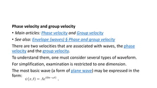 Phase velocity and group velocity
• Main articles: Phase velocity and Group velocity
• See also: Envelope (waves) § Phase and group velocity
There are two velocities that are associated with waves, the phase
velocity and the group velocity.
To understand them, one must consider several types of waveform.
For simplification, examination is restricted to one dimension.
The most basic wave (a form of plane wave) may be expressed in the
form:
 