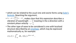 • which can be related to the usual sine and cosine forms using Euler's
formula. Rewriting the argument,
• , makes clear that this expression describes a
vibration of wavelength traveling in the x-direction with a
constant phase velocity
• The other type of wave to be considered is one with localized
structure described by an envelope, which may be expressed
mathematically as, for example:
 
