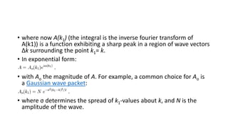 • where now A(k1) (the integral is the inverse fourier transform of
A(k1)) is a function exhibiting a sharp peak in a region of wave vectors
Δk surrounding the point k1= k.
• In exponential form:
• with Ao the magnitude of A. For example, a common choice for Ao is
a Gaussian wave packet:
• where σ determines the spread of k1-values about k, and N is the
amplitude of the wave.
 