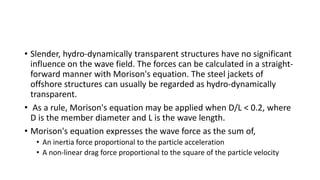 • Slender, hydro-dynamically transparent structures have no significant
influence on the wave field. The forces can be calculated in a straight-
forward manner with Morison's equation. The steel jackets of
offshore structures can usually be regarded as hydro-dynamically
transparent.
• As a rule, Morison's equation may be applied when D/L < 0.2, where
D is the member diameter and L is the wave length.
• Morison's equation expresses the wave force as the sum of,
• An inertia force proportional to the particle acceleration
• A non-linear drag force proportional to the square of the particle velocity
 