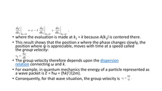 • where the evaluation is made at k1 = k because A(k1) is centered there.
• This result shows that the position x where the phase changes slowly, the
position where ψ is appreciable, moves with time at a speed called
the group velocity:
• The group velocity therefore depends upon the dispersion
relation connecting ω and k.
• For example, in quantum mechanics the energy of a particle represented as
a wave packet is E = ħω = (ħk)2/(2m).
• Consequently, for that wave situation, the group velocity is
 