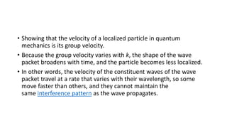 • Showing that the velocity of a localized particle in quantum
mechanics is its group velocity.
• Because the group velocity varies with k, the shape of the wave
packet broadens with time, and the particle becomes less localized.
• In other words, the velocity of the constituent waves of the wave
packet travel at a rate that varies with their wavelength, so some
move faster than others, and they cannot maintain the
same interference pattern as the wave propagates.
 