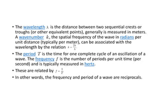 • The wavelength is the distance between two sequential crests or
troughs (or other equivalent points), generally is measured in meters.
A wavenumber , the spatial frequency of the wave in radians per
unit distance (typically per meter), can be associated with the
wavelength by the relation
• The period is the time for one complete cycle of an oscillation of a
wave. The frequency is the number of periods per unit time (per
second) and is typically measured in hertz.
• These are related by
• In other words, the frequency and period of a wave are reciprocals.
 