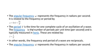 • The angular frequency represents the frequency in radians per second.
It is related to the frequency or period by
• The period is the time for one complete cycle of an oscillation of a wave.
The frequency is the number of periods per unit time (per second) and is
typically measured in hertz. These are related by:
• In other words, the frequency and period of a wave are reciprocals.
• The angular frequency represents the frequency in radians per second.
 