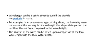 • Wavelength can be a useful concept even if the wave is
not periodic in space.
• For example, in an ocean wave approaching shore, the incoming wave
undulates with a varying local wavelength that depends in part on the
depth of the sea floor compared to the wave height.
• The analysis of the wave can be based upon comparison of the local
wavelength with the local water depth.
 