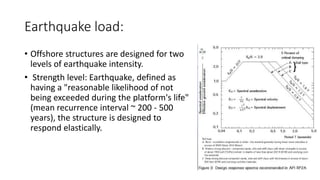 Earthquake load:
• Offshore structures are designed for two
levels of earthquake intensity.
• Strength level: Earthquake, defined as
having a "reasonable likelihood of not
being exceeded during the platform's life"
(mean recurrence interval ~ 200 - 500
years), the structure is designed to
respond elastically.
 